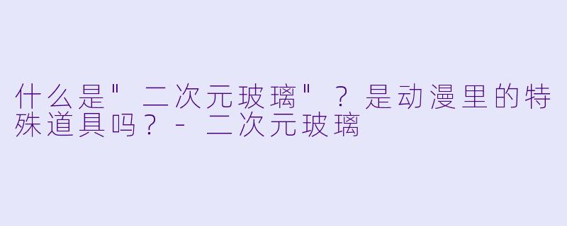 什么是"二次元玻璃"?是动漫里的特殊道具吗?