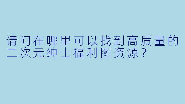 请问在哪里可以找到高质量的二次元绅士福利图资源？