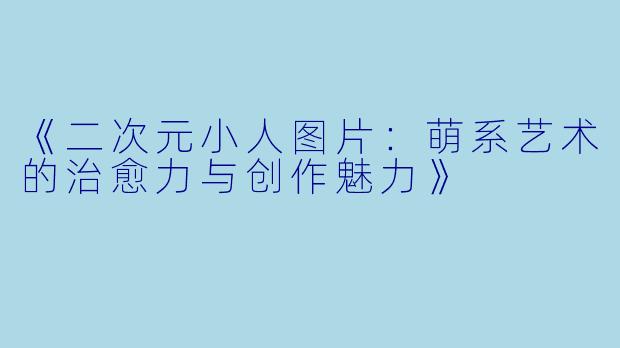《二次元小人图片：萌系艺术的治愈力与创作魅力》