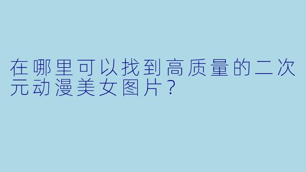 在哪里可以找到高质量的二次元动漫美女图片？