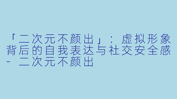 「二次元不颜出」:虚拟形象背后的自我表达与社交安全感