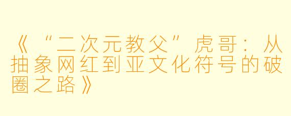 《“二次元教父”虎哥：从抽象网红到亚文化符号的破圈之路》