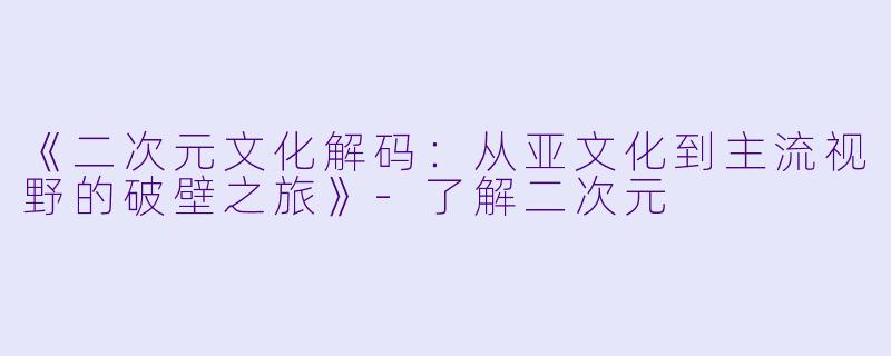 《二次元文化解码：从亚文化到主流视野的破壁之旅》-了解二次元
