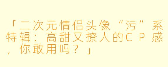 「二次元情侣头像“污”系特辑:高甜又撩人的CP感,你敢用吗?」