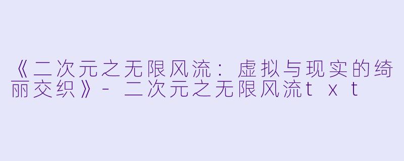《二次元之无限风流：虚拟与现实的绮丽交织》-二次元之无限风流txt