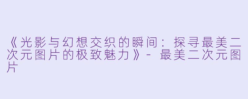 《光影与幻想交织的瞬间:探寻最美二次元图片的极致魅力》