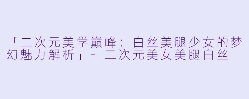 「二次元美学巅峰：白丝美腿少女的梦幻魅力解析」-二次元美女美腿白丝