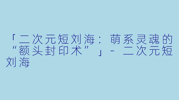 「二次元短刘海：萌系灵魂的“额头封印术”」-二次元短刘海