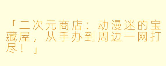 「二次元商店：动漫迷的宝藏屋，从手办到周边一网打尽！」
