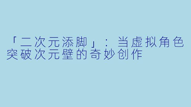 「二次元添脚」：当虚拟角色突破次元壁的奇妙创作