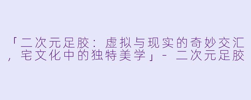 「二次元足胶：虚拟与现实的奇妙交汇，宅文化中的独特美学」-二次元足胶