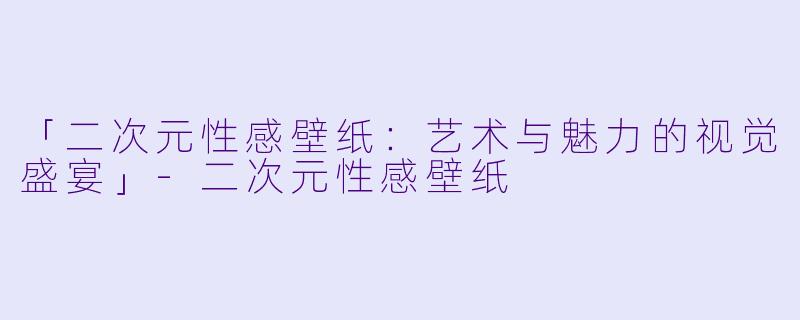「二次元性感壁纸：艺术与魅力的视觉盛宴」-二次元性感壁纸