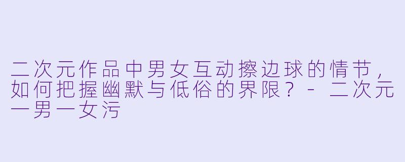 二次元作品中男女互动擦边球的情节，如何把握幽默与低俗的界限？-二次元一男一女污