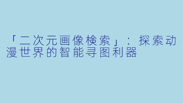 「二次元画像検索」：探索动漫世界的智能寻图利器