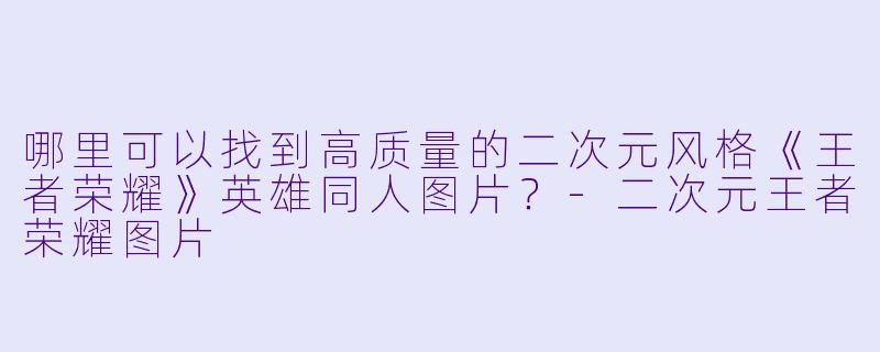 哪里可以找到高质量的二次元风格《王者荣耀》英雄同人图片？-二次元王者荣耀图片