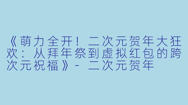 《萌力全开！二次元贺年大狂欢：从拜年祭到虚拟红包的跨次元祝福》-二次元贺年
