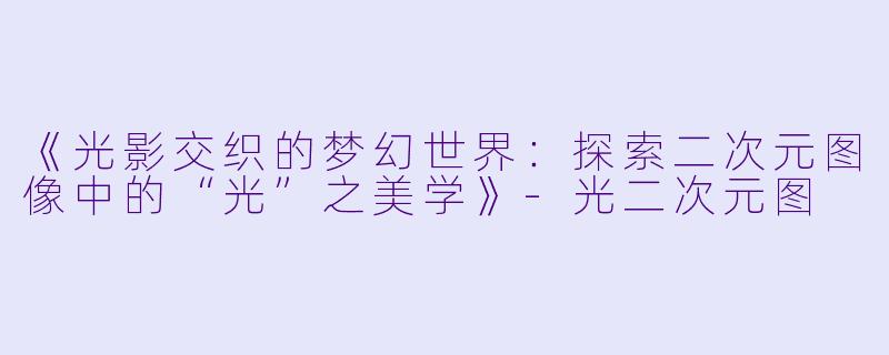 《光影交织的梦幻世界：探索二次元图像中的“光”之美学》-光二次元图
