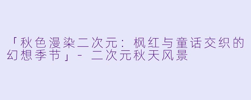 「秋色漫染二次元：枫红与童话交织的幻想季节」-二次元秋天风景