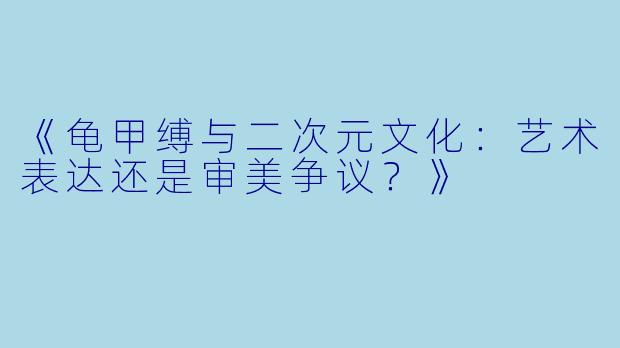 《龟甲缚与二次元文化：艺术表达还是审美争议？》