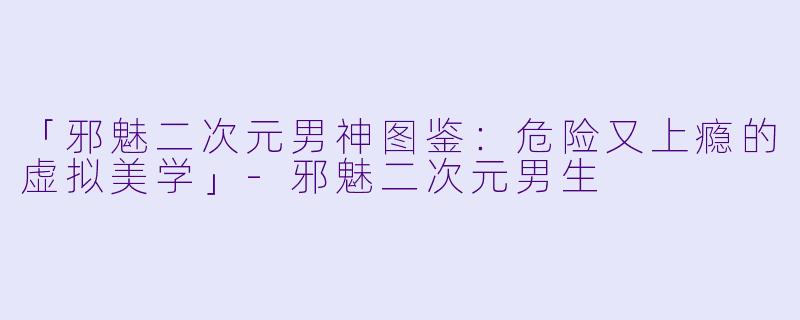 「邪魅二次元男神图鉴:危险又上瘾的虚拟美学」