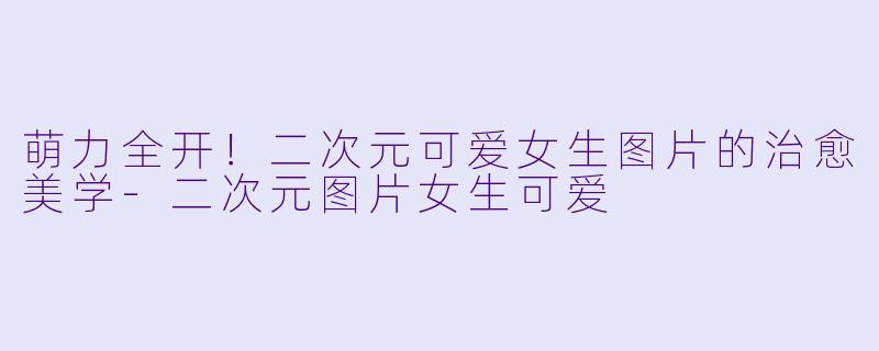 萌力全开！二次元可爱女生图片的治愈美学-二次元图片女生可爱
