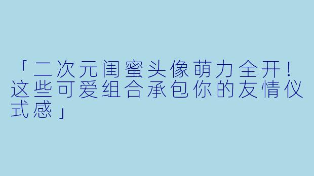 「二次元闺蜜头像萌力全开！这些可爱组合承包你的友情仪式感」