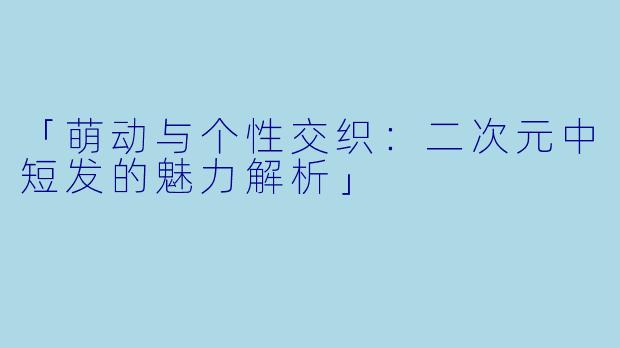 「萌动与个性交织：二次元中短发的魅力解析」