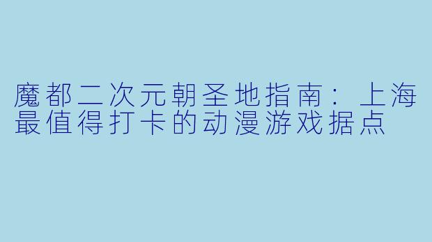 魔都二次元朝圣地指南：上海最值得打卡的动漫游戏据点
