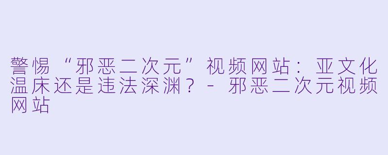 警惕“邪恶二次元”视频网站：亚文化温床还是违法深渊？-邪恶二次元视频网站
