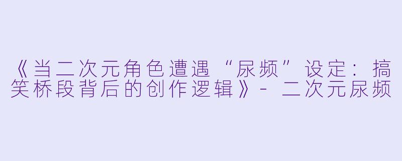 《当二次元角色遭遇“尿频”设定:搞笑桥段背后的创作逻辑》