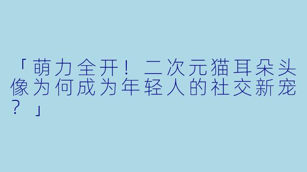 「萌力全开！二次元猫耳朵头像为何成为年轻人的社交新宠？」