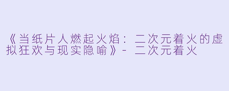 《当纸片人燃起火焰：二次元着火的虚拟狂欢与现实隐喻》-二次元着火
