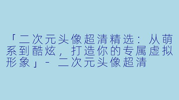 「二次元头像超清精选：从萌系到酷炫，打造你的专属虚拟形象」-二次元头像超清