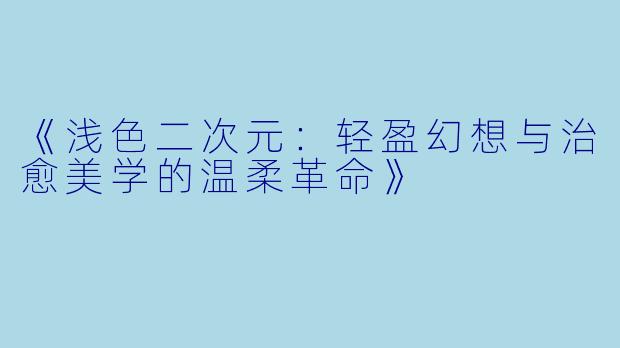 《浅色二次元：轻盈幻想与治愈美学的温柔革命》