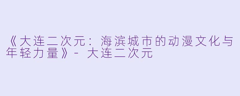 《大连二次元：海滨城市的动漫文化与年轻力量》-大连二次元