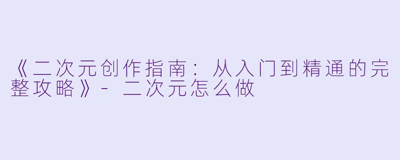 《二次元创作指南：从入门到精通的完整攻略》-二次元怎么做