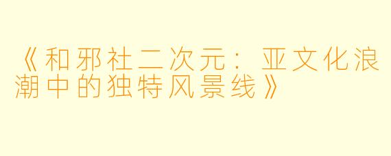 《和邪社二次元：亚文化浪潮中的独特风景线》