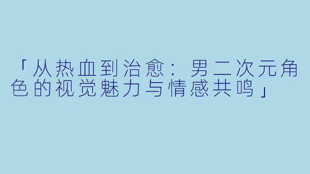 「从热血到治愈：男二次元角色的视觉魅力与情感共鸣」