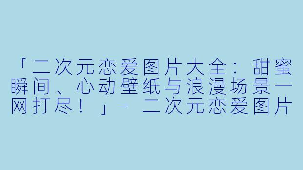 「二次元恋爱图片大全：甜蜜瞬间、心动壁纸与浪漫场景一网打尽！」-二次元恋爱图片大全