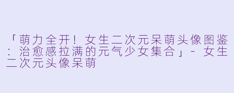「萌力全开！女生二次元呆萌头像图鉴：治愈感拉满的元气少女集合」-女生二次元头像呆萌