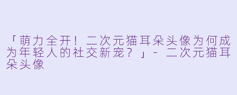 「萌力全开！二次元猫耳朵头像为何成为年轻人的社交新宠？」-二次元猫耳朵头像