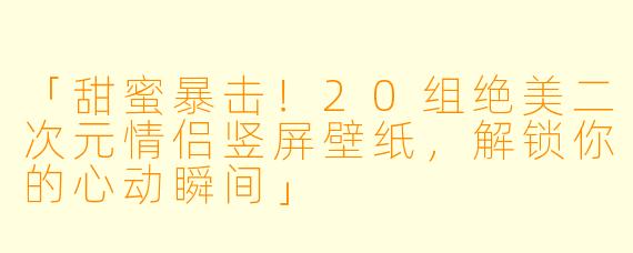 「甜蜜暴击！20组绝美二次元情侣竖屏壁纸，解锁你的心动瞬间」