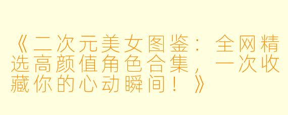 《二次元美女图鉴：全网精选高颜值角色合集，一次收藏你的心动瞬间！》