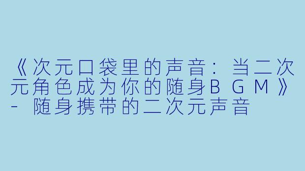 《次元口袋里的声音：当二次元角色成为你的随身BGM》-随身携带的二次元声音