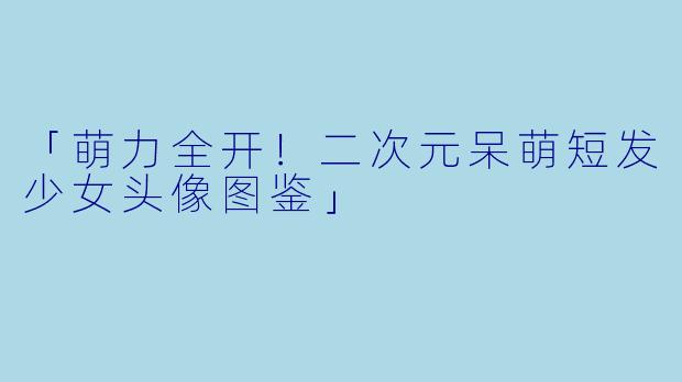 「萌力全开！二次元呆萌短发少女头像图鉴」