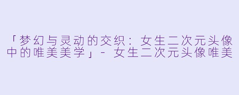 「梦幻与灵动的交织:女生二次元头像中的唯美美学」