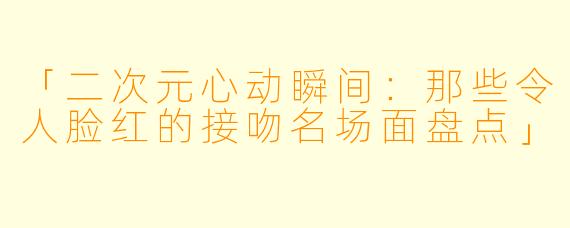 「二次元心动瞬间：那些令人脸红的接吻名场面盘点」