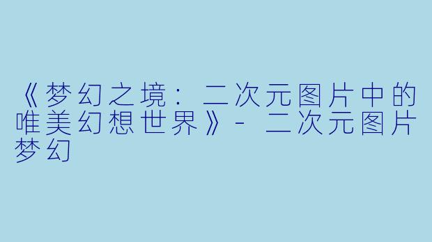 《梦幻之境：二次元图片中的唯美幻想世界》-二次元图片梦幻