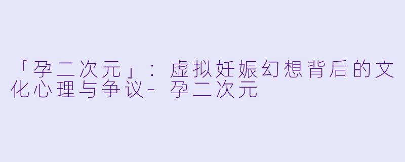 「孕二次元」：虚拟妊娠幻想背后的文化心理与争议-孕二次元
