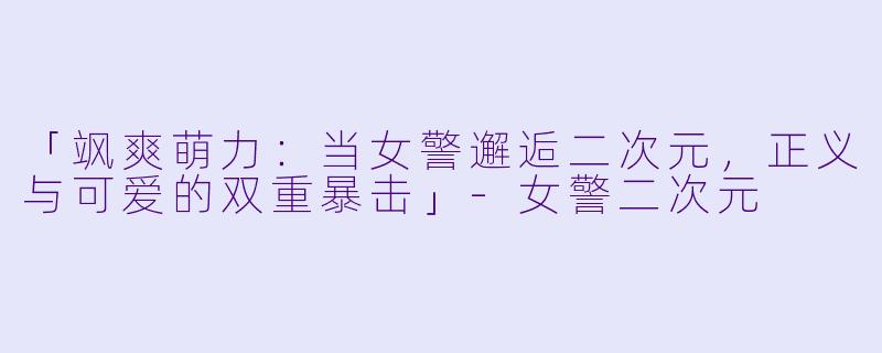 「飒爽萌力：当女警邂逅二次元，正义与可爱的双重暴击」-女警二次元
